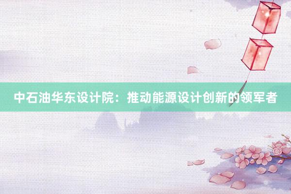 中石油华东设计院：推动能源设计创新的领军者