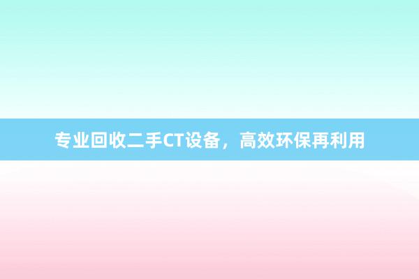 专业回收二手CT设备，高效环保再利用